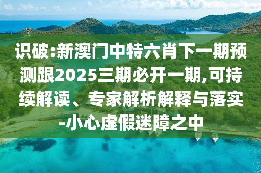 識破:新澳門中特六肖下一期預(yù)測跟2025三期必開一期,可持續(xù)解讀、專家解析解釋與落實-小心虛假迷障之中