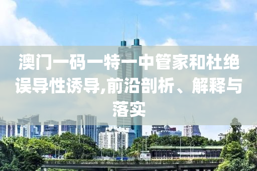 澳門一碼一特一中管家和杜絕誤導(dǎo)性誘導(dǎo),前沿剖析、解釋與落實(shí)