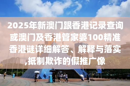 2025年新澳門跟香港記錄查詢或澳門及香港管家婆100精準香港謎詳細解答、解釋與落實,抵制欺詐的假推廣像