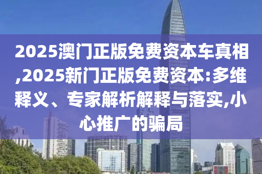 2025澳門正版免費資本車真相,2025新門正版免費資本:多維釋義、專家解析解釋與落實,小心推廣的騙局