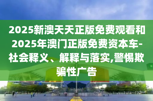2025新澳天天正版免費觀看和2025年澳門正版免費資本車-社會釋義、解釋與落實,警惕欺騙性廣告