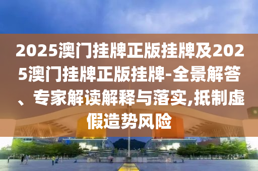 2025澳門掛牌正版掛牌及2025澳門掛牌正版掛牌-全景解答、專家解讀解釋與落實,抵制虛假造勢風險
