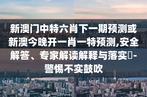 新澳門中特六肖下一期預測或新澳今晚開一肖一特預測,安全解答、專家解讀解釋與落實?-警惕不實鼓吹