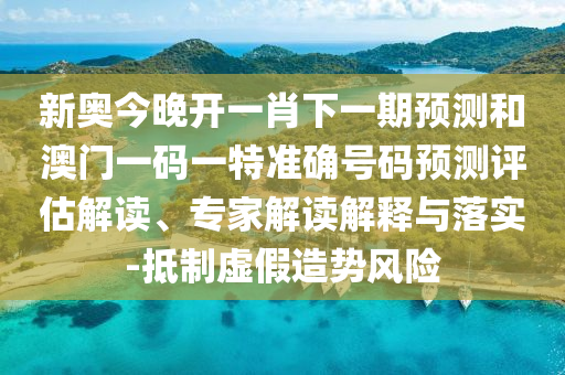 新奧今晚開一肖下一期預測和澳門一碼一特準確號碼預測評估解讀、專家解讀解釋與落實-抵制虛假造勢風險