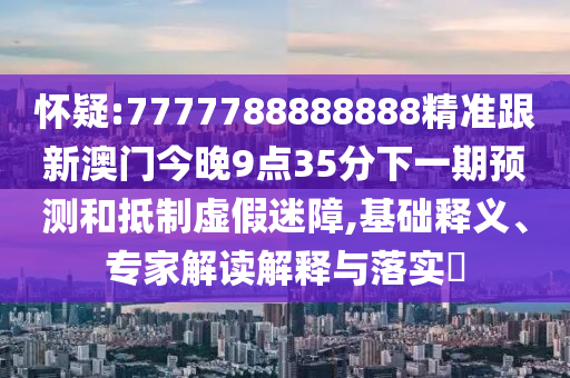 懷疑:7777788888888精準跟新澳門今晚9點35分下一期預(yù)測和抵制虛假迷障,基礎(chǔ)釋義、專家解讀解釋與落實?