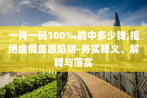 一肖一碼100‰能中多少錢,拒絕虛假蠱惑陷阱-務(wù)實(shí)釋義、解釋與落實(shí)