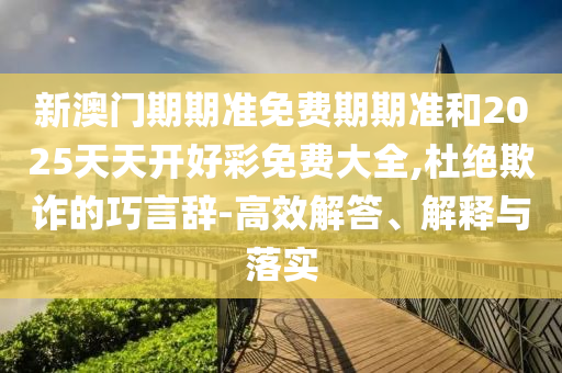 新澳門期期準免費期期準和2025天天開好彩免費大全,杜絕欺詐的巧言辭-高效解答、解釋與落實