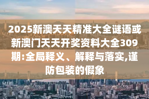 2025新澳天天精準大全謎語或新澳門天天開獎資料大全309期:全局釋義、解釋與落實,謹防包裝的假象