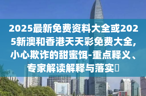 2025最新免費(fèi)資料大全或2025新澳和香港天天彩免費(fèi)大全,小心欺詐的甜蜜餌-重點(diǎn)釋義、專家解讀解釋與落實(shí)?
