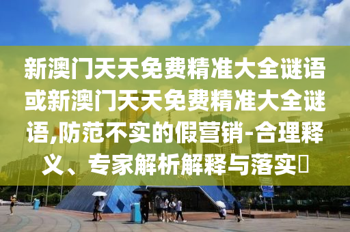 新澳門天天免費(fèi)精準(zhǔn)大全謎語或新澳門天天免費(fèi)精準(zhǔn)大全謎語,防范不實(shí)的假營銷-合理釋義、專家解析解釋與落實(shí)?