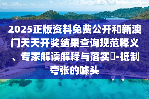 2025正版資料免費(fèi)公開和新澳門天天開獎(jiǎng)結(jié)果查詢規(guī)范釋義、專家解讀解釋與落實(shí)?-抵制夸張的噱頭