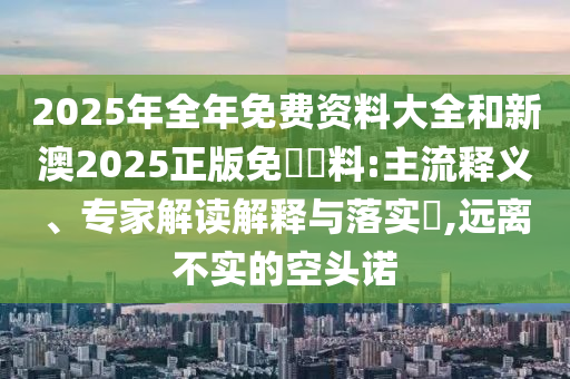 2025年全年免費(fèi)資料大全和新澳2025正版免費(fèi)資料:主流釋義、專家解讀解釋與落實(shí)?,遠(yuǎn)離不實(shí)的空頭諾