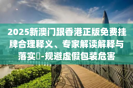 2025新澳門跟香港正版免費掛牌合理釋義、專家解讀解釋與落實?-規(guī)避虛假包裝危害