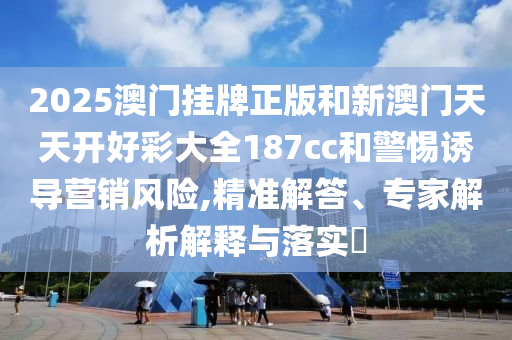 2025澳門(mén)掛牌正版和新澳門(mén)天天開(kāi)好彩大全187cc和警惕誘導(dǎo)營(yíng)銷(xiāo)風(fēng)險(xiǎn),精準(zhǔn)解答、專(zhuān)家解析解釋與落實(shí)?