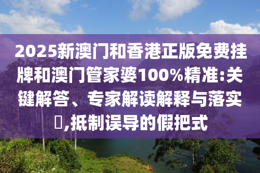 2025新澳門和香港正版免費掛牌和澳門管家婆100%精準:關鍵解答、專家解讀解釋與落實?,抵制誤導的假把式