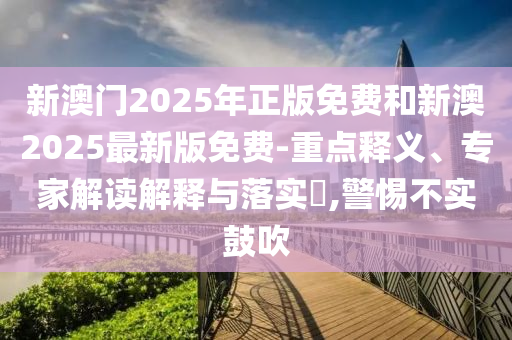新澳門2025年正版免費和新澳2025最新版免費-重點釋義、專家解讀解釋與落實?,警惕不實鼓吹