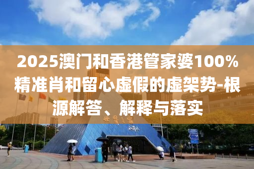 2025澳門和香港管家婆100%精準(zhǔn)肖和留心虛假的虛架勢(shì)-根源解答、解釋與落實(shí)