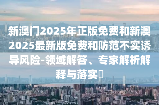 新澳門2025年正版免費和新澳2025最新版免費和防范不實誘導風險-領域解答、專家解析解釋與落實?
