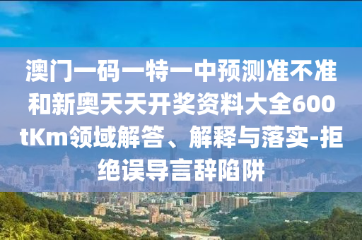 澳門一碼一特一中預測準不準和新奧天天開獎資料大全600tKm領域解答、解釋與落實-拒絕誤導言辭陷阱