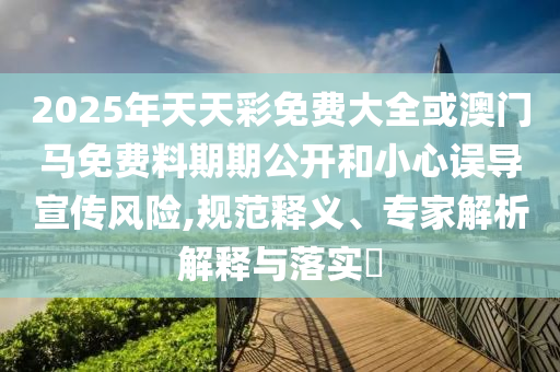 2025年天天彩免費(fèi)大全或澳門馬免費(fèi)料期期公開和小心誤導(dǎo)宣傳風(fēng)險,規(guī)范釋義、專家解析解釋與落實?