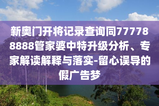 新奧門(mén)開(kāi)將記錄查詢(xún)同777788888管家婆中特升級(jí)分析、專(zhuān)家解讀解釋與落實(shí)-留心誤導(dǎo)的假?gòu)V告夢(mèng)
