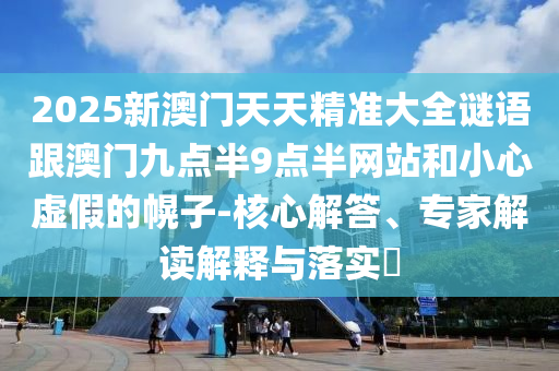 2025新澳門天天精準(zhǔn)大全謎語跟澳門九點半9點半網(wǎng)站和小心虛假的幌子-核心解答、專家解讀解釋與落實?