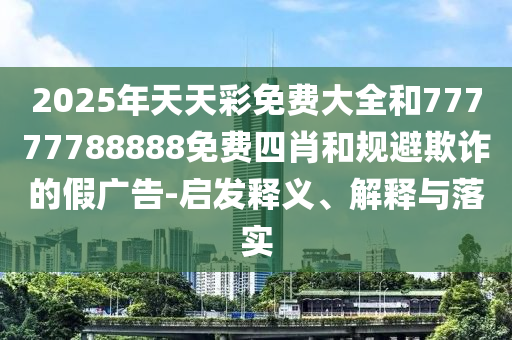 2025年天天彩免費大全和77777788888免費四肖和規(guī)避欺詐的假廣告-啟發(fā)釋義、解釋與落實