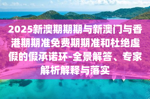 2025新澳期期期與新澳門(mén)與香港期期準(zhǔn)免費(fèi)期期準(zhǔn)和杜絕虛假的假承諾環(huán)-全景解答、專(zhuān)家解析解釋與落實(shí)