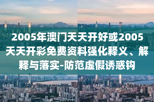 2005年澳門(mén)天天開(kāi)好或2005天天開(kāi)彩免費(fèi)資料強(qiáng)化釋義、解釋與落實(shí)-防范虛假誘惑鉤