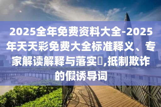 2025全年免費(fèi)資料大全-2025年天天彩免費(fèi)大全標(biāo)準(zhǔn)釋義、專家解讀解釋與落實(shí)?,抵制欺詐的假誘導(dǎo)詞