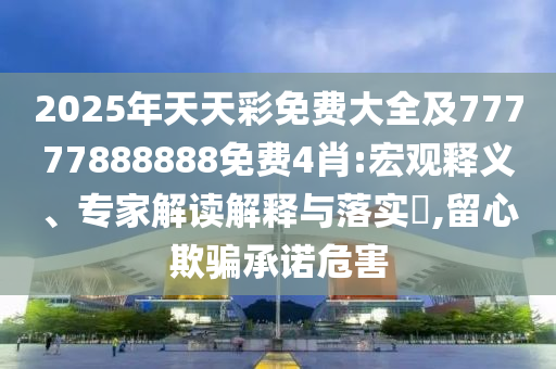 2025年天天彩免費(fèi)大全及77777888888免費(fèi)4肖:宏觀釋義、專家解讀解釋與落實(shí)?,留心欺騙承諾危害